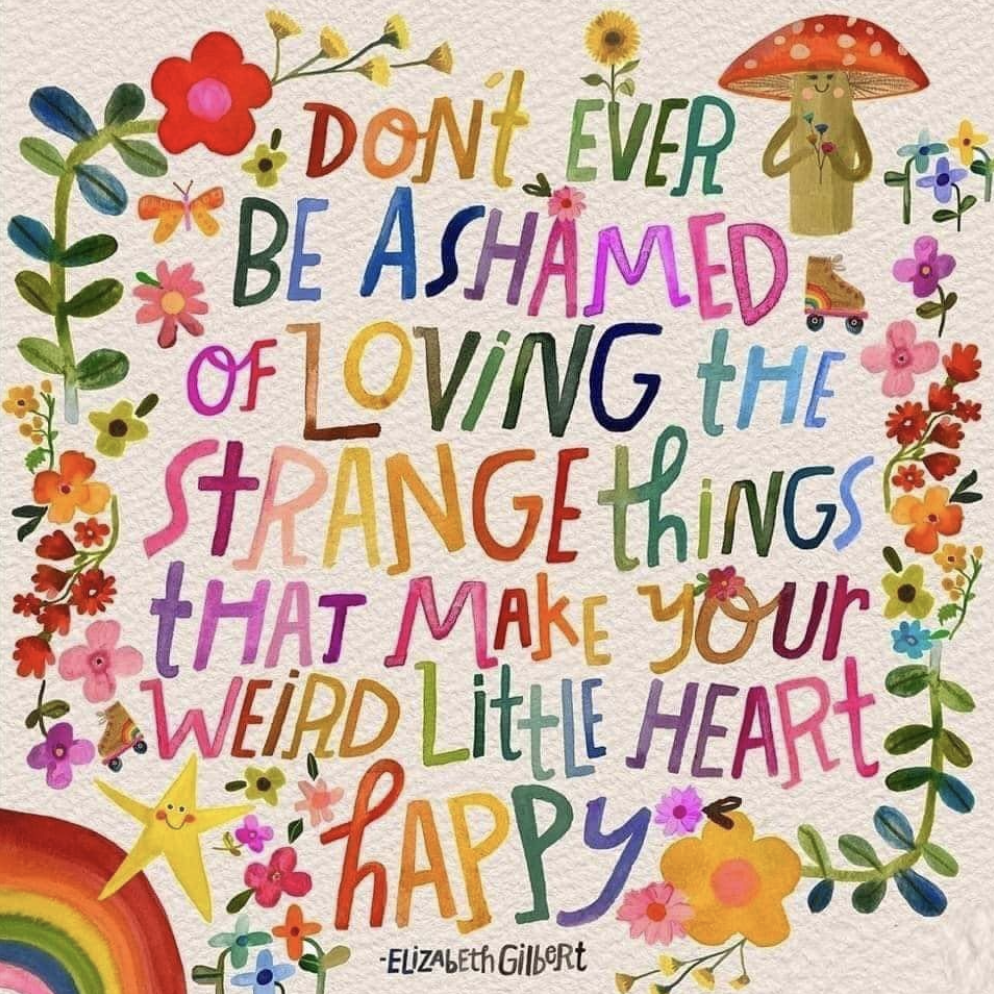 A brightly-coloured artistic rendition of an Elizabeth Gilbert quote: "Don't ever be ashamed of loving the strange things that make your weird little heart happy". The letters appear hand-drawn and every letter is a different colour to the ones around it. Around the outside of the text are drawings of assorted flowers, a star, a toadstool, and a rainbow. The overall impression is of joyous exuberance.
